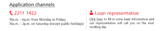 Application channels: telephone 2211 1422 (10a.m. to 6p.m. from Monday to Friday; 10a.m. to 2p.m. on Saturday (except public holidays); Loan representative: Click here to fill in some basic information and our representative will call you on the next working day