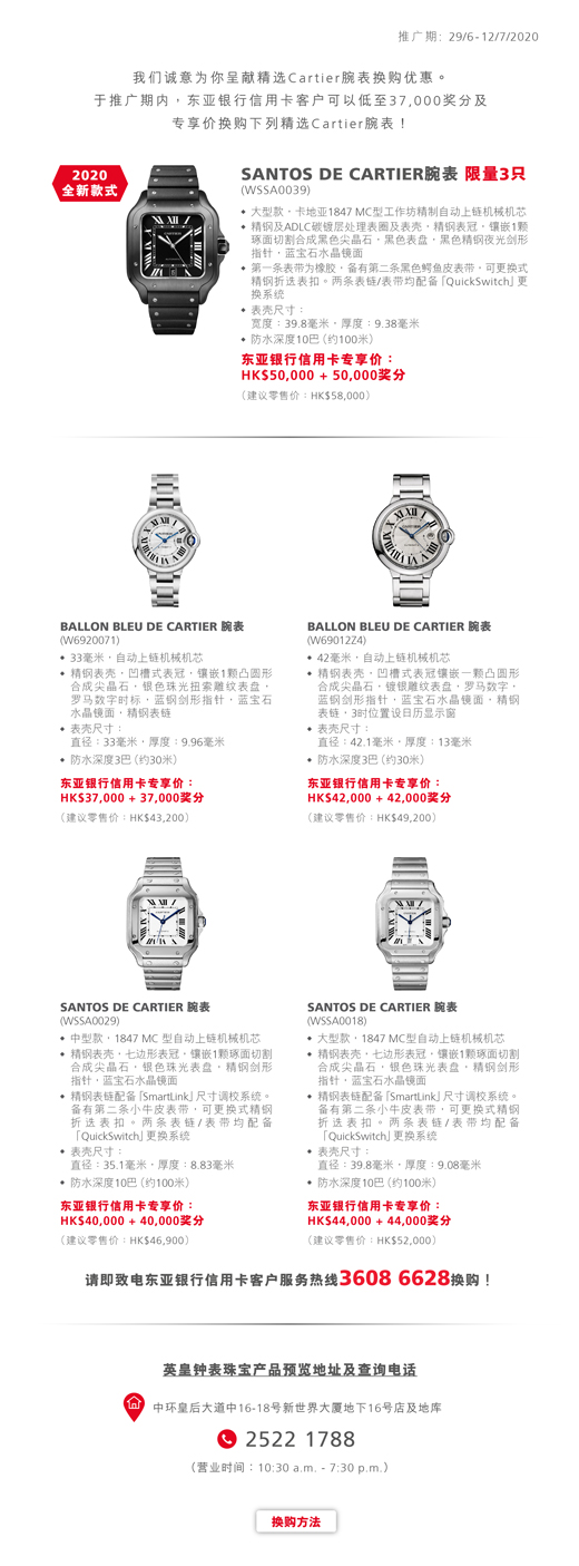 推广期: 29/6 - 12/7/2020 我们诚意为你呈献精选Cartier腕表换购优惠。于推广期内，东亚银行信用卡客户可以低至37,000奖分及专享价换购下列精选Cartier腕表！SANTOS DE CARTIER 腕表 (WSSA0039) 限量3只。大型款，卡地亚1847 MC 型工作坊精制自动上链机械机芯。精钢及 ADLC 碳镀层处理表圈及表壳，精钢表冠，镶嵌1颗琢面切割合成黑色尖晶石，黑色表盘，黑色精钢夜光剑形指针，蓝宝石水晶镜面。第一条表带为橡胶，备有第二条黑色鳄鱼皮表带，可更换式精钢折叠表扣。两条表链/表带均配备「QuickSwitch」更换系统。表壳尺寸：宽度：39.8毫米，厚度：9.38毫米。防水深度10巴（约100米）。东亚银行信用卡专享价：HK$50,000 + 50,000奖分(建议零售价：HK$58,000) BALLON BLEU DE CARTIER 腕表 (W6920071) 33毫米，自动上链机械机芯。精钢表壳，凹槽式表冠，镶嵌1颗凸圆形合成尖晶石，银色珠光扭索雕纹表盘，罗马数字时标，蓝钢剑形指针，蓝宝石水晶镜面，精钢表链。表壳尺寸：直径：33毫米，厚度：9.96毫米。防水深度3巴（约30米）。东亚银行信用卡专享价：HK$37,000 + 37,000奖分(建议零售价：HK$43,200) BALLON BLEU DE CARTIER 腕表 (W69012Z4) 42毫米，自动上链机械机芯。精钢表壳，凹槽式表冠镶嵌一颗凸圆形合成尖晶石，镀银雕纹表盘，罗马数字，蓝钢剑形指针，蓝宝石水晶镜面，精钢表链，3时位置设日历显示窗。表壳尺寸：直径：42.1毫米，厚度：13毫米。防水深度3巴（约30米）。东亚银行信用卡专享价：HK$42,000+ 42,000奖分(建议零售价：HK$49,200) SANTOS DE CARTIER 腕表 (WSSA0029) 中型款，1847 MC 型自动上链机械机芯。精钢表壳，七边形表冠，镶嵌1颗琢面切割合成尖晶石，银色珠光表盘，精钢剑形指针，蓝宝石水晶镜面。精钢表链配备「SmartLink」尺寸调校系统。备有第二条小牛皮表带，可更换式精钢折叠表扣。两条表链/表带均配备「QuickSwitch」更换系统。表壳尺寸：宽度：35.1毫米，厚度：8.83毫米。防水深度10巴（约100米）。东亚银行信用卡专享价： HK$40,000 + 40,000奖分 (建议零售价：HK$46,900) SANTOS DE CARTIER 腕表 (WSSA0018) 大型款，1847 MC 型自动上链机械机芯。精钢表壳，七边形表冠，镶嵌1颗琢面切割合成尖晶石，银色珠光表盘，精钢剑形指针，蓝宝石水晶镜面。精钢表链配备「SmartLink」尺寸调校系统。备有第二条小牛皮表带，可更换式精钢折叠表扣。两条表链/表带均配备「QuickSwitch」更换系统。表壳尺寸：宽度：39.8毫米，厚度：9.08毫米。防水深度10巴（约100米）。东亚银行信用卡专享价： HK$44,000 + 44,000奖分 (建议零售价：HK$52,000) 请即致电东亚银行信用卡客户服务热线36086628换购!