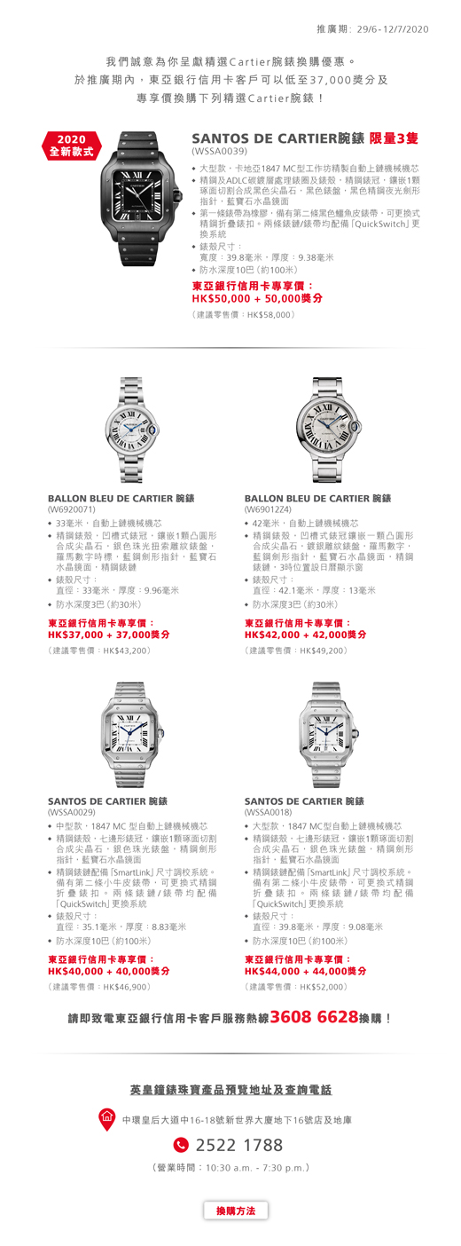 推廣期: 29/6 - 12/7/2020 我們誠意為你呈獻精選Cartier腕錶換購優惠。於推廣期內，東亞銀行信用卡客戶可以低至37,000獎分及專享價換購下列精選Cartier腕錶！SANTOS DE CARTIER 腕錶 (WSSA0039) 限量3隻。大型款，卡地亞1847 MC 型工作坊精製自動上鏈機械機芯。精鋼及 ADLC 碳鍍層處理錶圈及錶殼，精鋼錶冠，鑲嵌1顆琢面切割合成黑色尖晶石，黑色錶盤，黑色精鋼夜光劍形指針，藍寶石水晶鏡面。第一條錶帶為橡膠，備有第二條黑色鱷魚皮錶帶，可更換式精鋼折疊錶扣。兩條錶鏈/錶帶均配備「QuickSwitch」更換系統。錶殼尺寸：寬度：39.8毫米，厚度：9.38毫米。防水深度10巴（約100米）。東亞銀行信用卡專享價：HK$50,000 + 50,000獎分(建議零售價：HK$58,000) BALLON BLEU DE CARTIER 腕錶 (W6920071) 33毫米，自動上鏈機械機芯。精鋼錶殼，凹槽式錶冠，鑲嵌1顆凸圓形合成尖晶石，銀色珠光扭索雕紋錶盤，羅馬數字時標，藍鋼劍形指針，藍寶石水晶鏡面，精鋼錶鏈。錶殼尺寸：直徑：33毫米，厚度：9.96毫米。防水深度3巴（約30米）。東亞銀行信用卡專享價：HK$37,000 + 37,000獎分(建議零售價：HK$43,200) BALLON BLEU DE CARTIER 腕錶 (W69012Z4) 42毫米，自動上鏈機械機芯。精鋼錶殼，凹槽式錶冠鑲嵌一顆凸圓形合成尖晶石，鍍銀雕紋錶盤，羅馬數字，藍鋼劍形指針，藍寶石水晶鏡面，精鋼錶鏈，3時位置設日曆顯示窗。錶殼尺寸：直徑：42.1毫米，厚度：13毫米。防水深度3巴（約30米）。東亞銀行信用卡專享價：HK$42,000+ 42,000獎分(建議零售價：HK$49,200) SANTOS DE CARTIER 腕錶 (WSSA0029) 中型款，1847 MC 型自動上鏈機械機芯。精鋼錶殼，七邊形錶冠，鑲嵌1顆琢面切割合成尖晶石，銀色珠光錶盤，精鋼劍形指針，藍寶石水晶鏡面。精鋼錶鏈配備「SmartLink」尺寸調校系統。備有第二條小牛皮錶帶，可更換式精鋼折疊錶扣。兩條錶鏈/錶帶均配備「QuickSwitch」更換系統。錶殼尺寸：寬度：35.1毫米，厚度：8.83毫米。防水深度10巴（約100米）。東亞銀行信用卡專享價： HK$40,000 + 40,000獎分 (建議零售價：HK$46,900) SANTOS DE CARTIER 腕錶 (WSSA0018) 大型款，1847 MC 型自動上鏈機械機芯。精鋼錶殼，七邊形錶冠，鑲嵌1顆琢面切割合成尖晶石，銀色珠光錶盤，精鋼劍形指針，藍寶石水晶鏡面。精鋼錶鏈配備「SmartLink」尺寸調校系統。備有第二條小牛皮錶帶，可更換式精鋼折疊錶扣。兩條錶鏈/錶帶均配備「QuickSwitch」更換系統。錶殼尺寸：寬度：39.8毫米，厚度：9.08毫米。防水深度10巴（約100米）。東亞銀行信用卡專享價： HK$44,000 + 44,000獎分 (建議零售價：HK$52,000) 請即致電東亞銀行信用卡客戶服務熱線36086628換購!